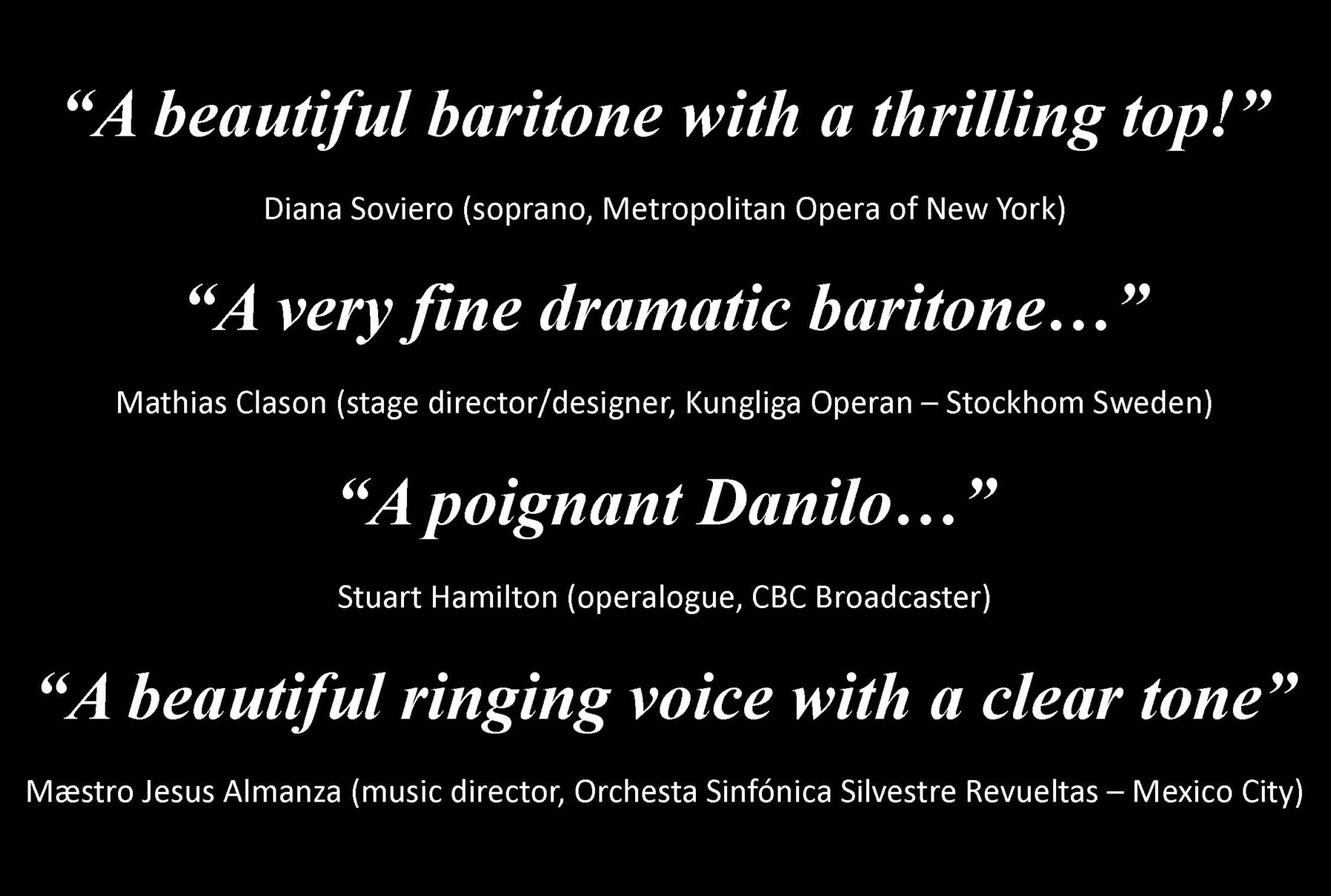 Reviews - A beautiful baritone with a thrilling top!, Diana Soviero, Metropolitan Opera New York. A very fine dramatic baritone, Mathias Clason, stage director-designer, Jungliga Operan Stockholm Sweden A poignant Danilo, Stuart Hamilton, operalogue-CBC Broadcaster A beautiful ringing voice with a clear tone, Maestro Jesus Almanza, music director Orchesta Sinfónica Silvestre Revueltas, Mexico City